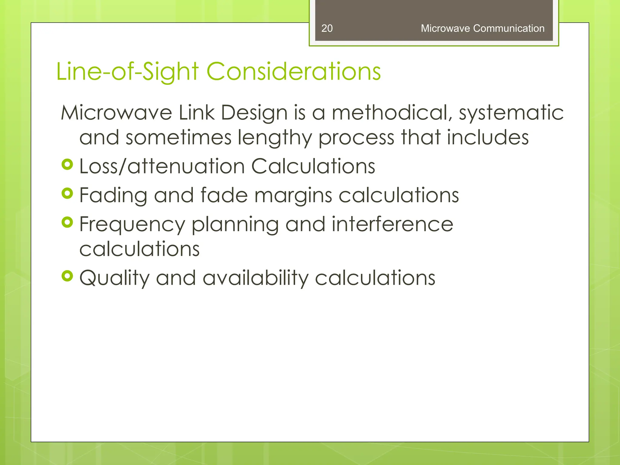 Line-of-Sight Considerations
Microwave Link Design is a methodical, systematic
and sometimes lengthy process that includes
 Loss/attenuation Calculations
 Fading and fade margins calculations
 Frequency planning and interference
calculations
 Quality and availability calculations
Microwave Communication
20
 
