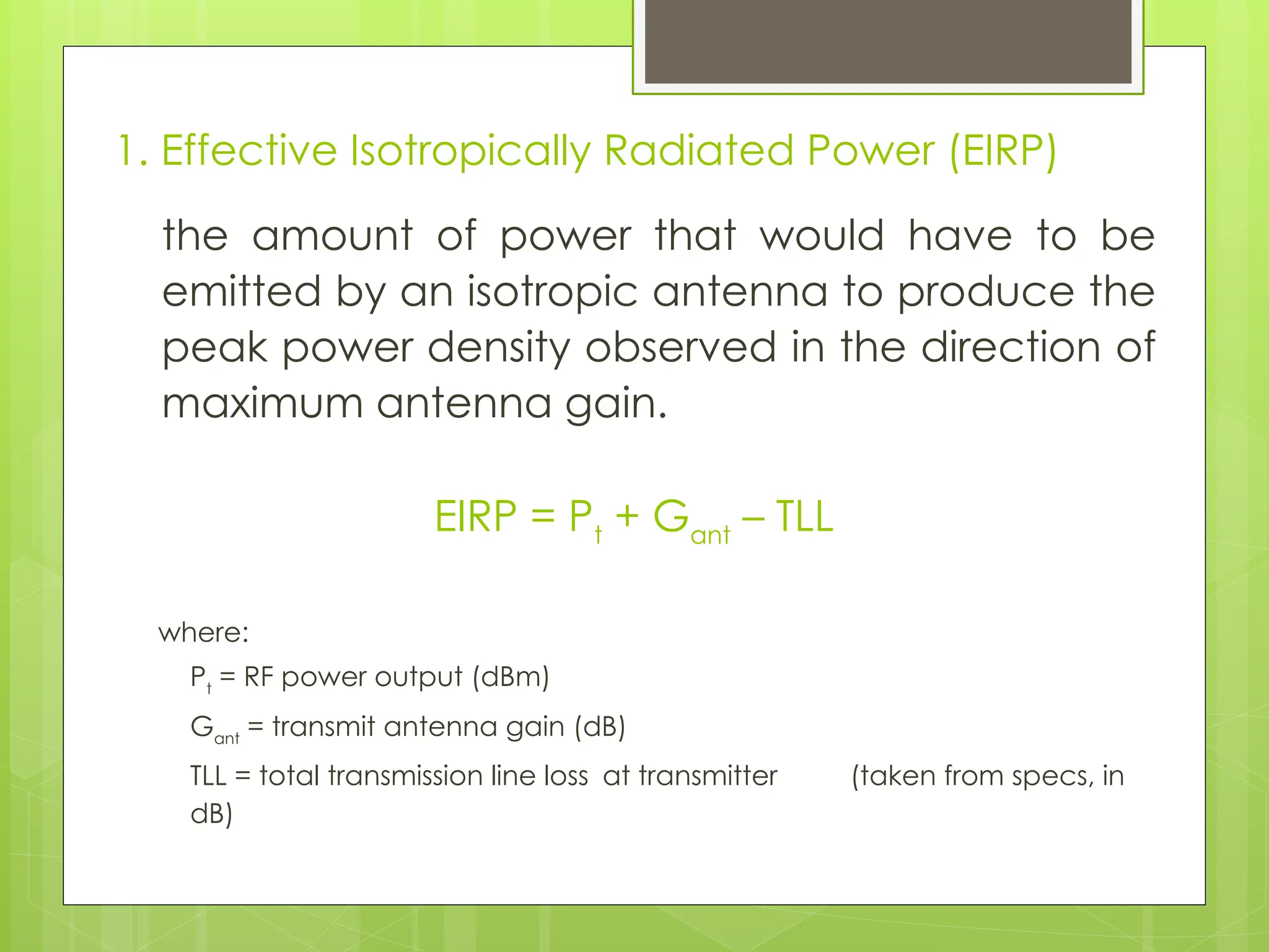 1. Effective Isotropically Radiated Power (EIRP)
the amount of power that would have to be
emitted by an isotropic antenna to produce the
peak power density observed in the direction of
maximum antenna gain.
EIRP = Pt
+ Gant
– TLL
where:
Pt
= RF power output (dBm)
Gant
= transmit antenna gain (dB)
TLL = total transmission line loss at transmitter (taken from specs, in
dB)
 