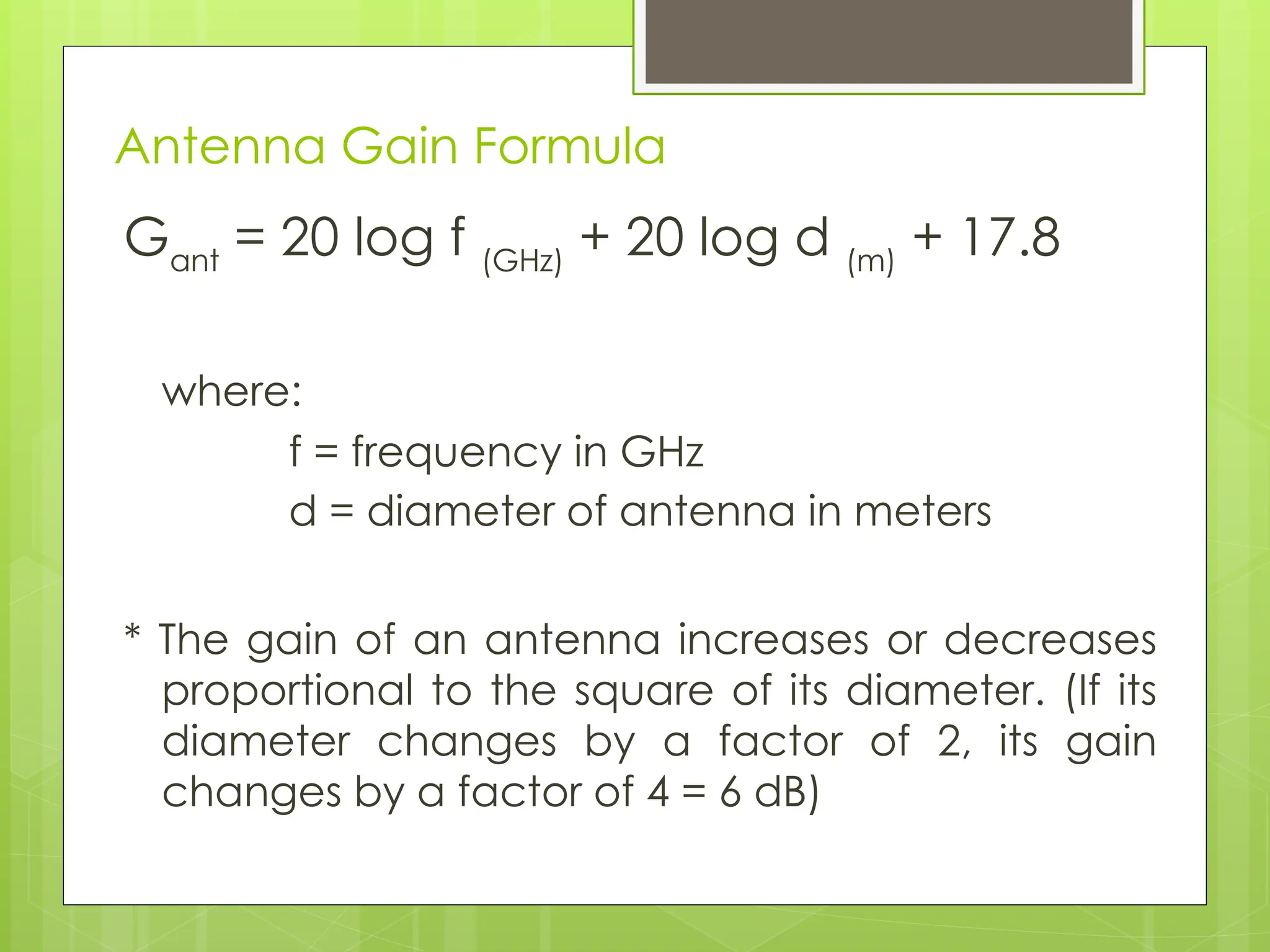 Antenna Gain Formula
Gant
= 20 log f (GHz)
+ 20 log d (m)
+ 17.8
where:
f = frequency in GHz
d = diameter of antenna in meters
* The gain of an antenna increases or decreases
proportional to the square of its diameter. (If its
diameter changes by a factor of 2, its gain
changes by a factor of 4 = 6 dB)
 