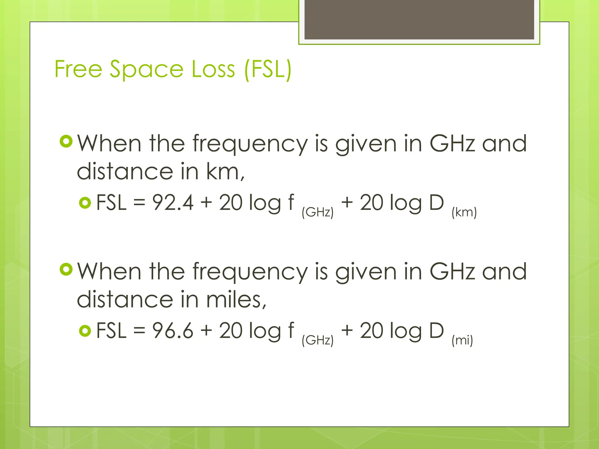 Free Space Loss (FSL)
When the frequency is given in GHz and
distance in km,
 FSL = 92.4 + 20 log f (GHz)
+ 20 log D (km)
When the frequency is given in GHz and
distance in miles,
 FSL = 96.6 + 20 log f (GHz)
+ 20 log D (mi)
 