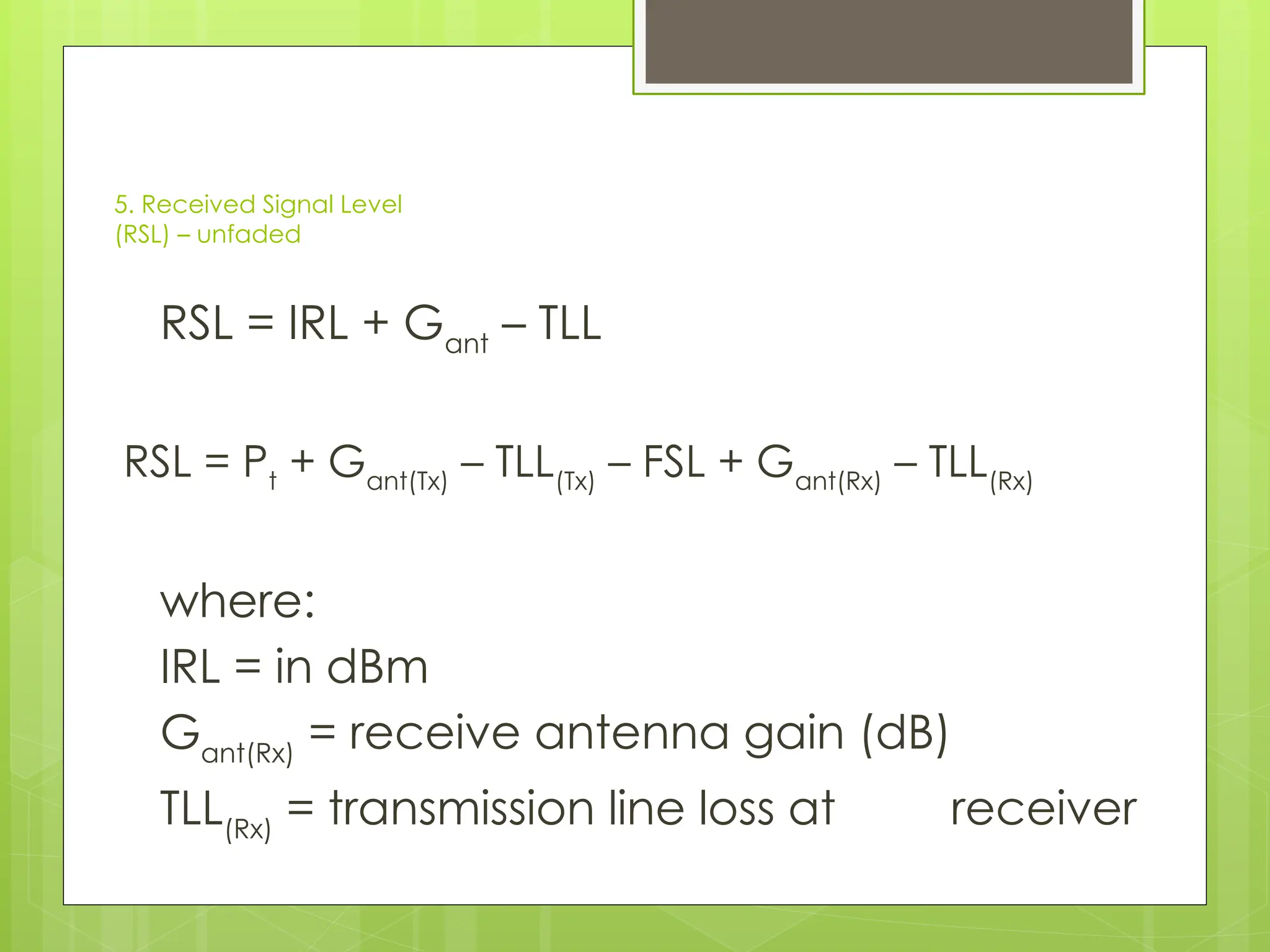 5. Received Signal Level
(RSL) – unfaded
RSL = IRL + Gant
– TLL
RSL = Pt
+ Gant(Tx)
– TLL(Tx)
– FSL + Gant(Rx)
– TLL(Rx)
where:
IRL = in dBm
Gant(Rx)
= receive antenna gain (dB)
TLL(Rx)
= transmission line loss at receiver
 