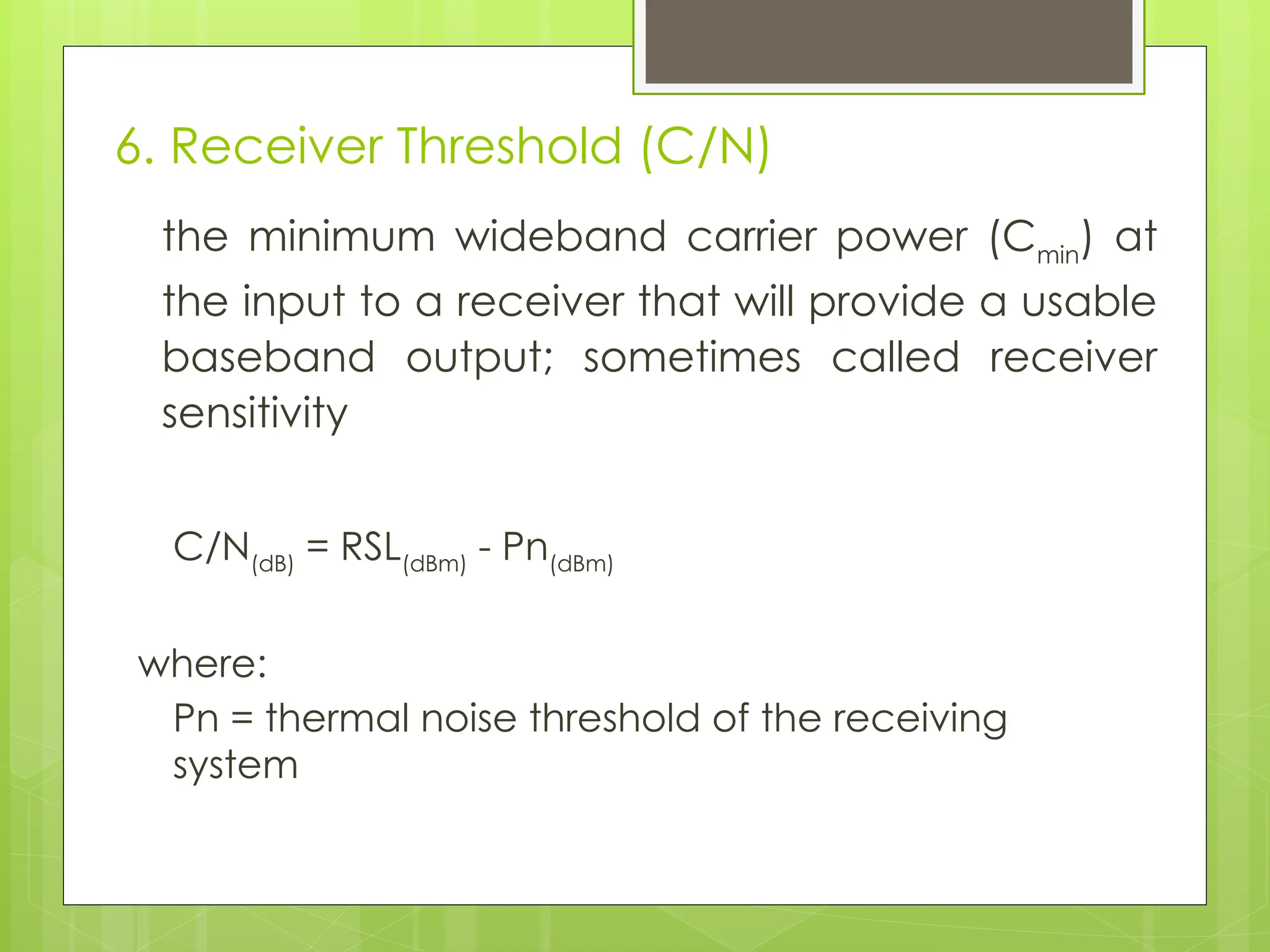 6. Receiver Threshold (C/N)
the minimum wideband carrier power (Cmin
) at
the input to a receiver that will provide a usable
baseband output; sometimes called receiver
sensitivity
C/N(dB)
= RSL(dBm)
- Pn(dBm)
where:
Pn = thermal noise threshold of the receiving
system
 