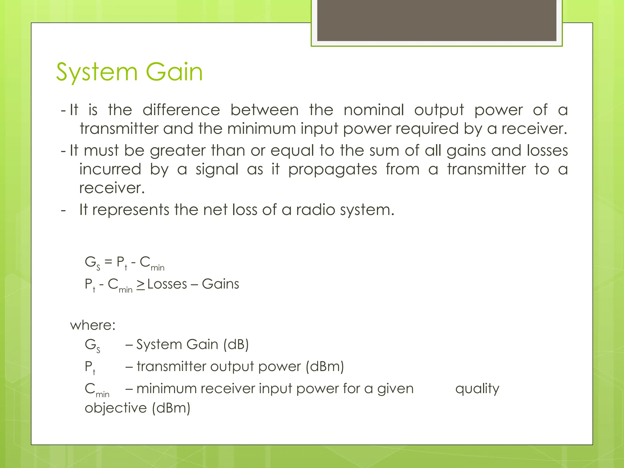 System Gain
- It is the difference between the nominal output power of a
transmitter and the minimum input power required by a receiver.
- It must be greater than or equal to the sum of all gains and losses
incurred by a signal as it propagates from a transmitter to a
receiver.
- It represents the net loss of a radio system.
GS
= Pt
- Cmin
Pt
- Cmin
> Losses – Gains
where:
GS
– System Gain (dB)
Pt
– transmitter output power (dBm)
Cmin
– minimum receiver input power for a given quality
objective (dBm)
 