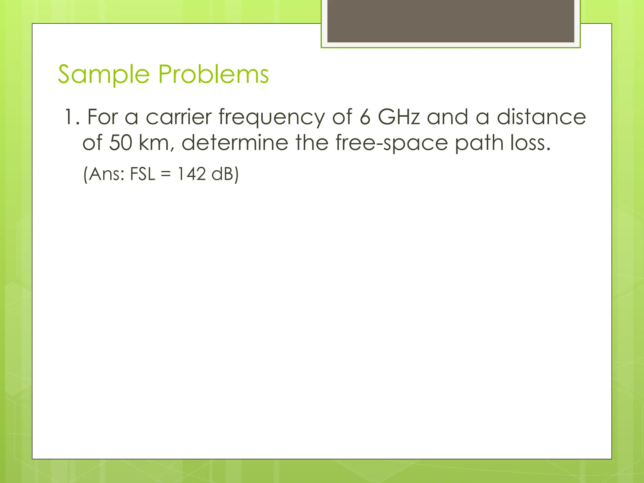 Sample Problems
1. For a carrier frequency of 6 GHz and a distance
of 50 km, determine the free-space path loss.
(Ans: FSL = 142 dB)
 