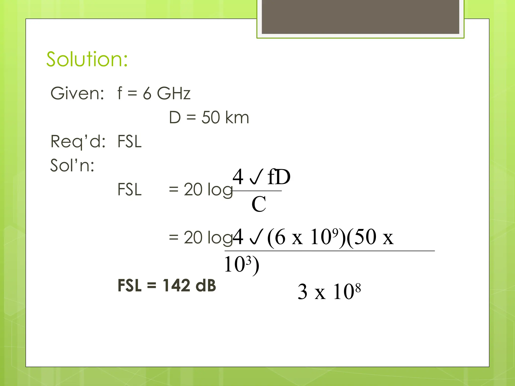 Solution:
Given: f = 6 GHz
D = 50 km
Req’d: FSL
Sol’n:
FSL = 20 log
= 20 log
FSL = 142 dB
4fD
C
4(6 x 109
)(50 x
103
)
3 x 108
 