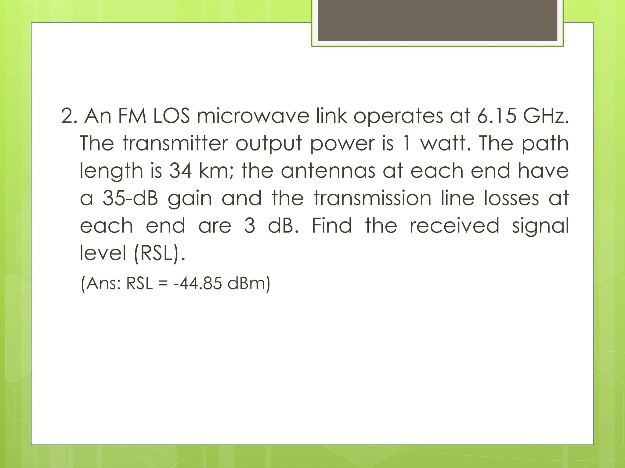 2. An FM LOS microwave link operates at 6.15 GHz.
The transmitter output power is 1 watt. The path
length is 34 km; the antennas at each end have
a 35-dB gain and the transmission line losses at
each end are 3 dB. Find the received signal
level (RSL).
(Ans: RSL = -44.85 dBm)
 