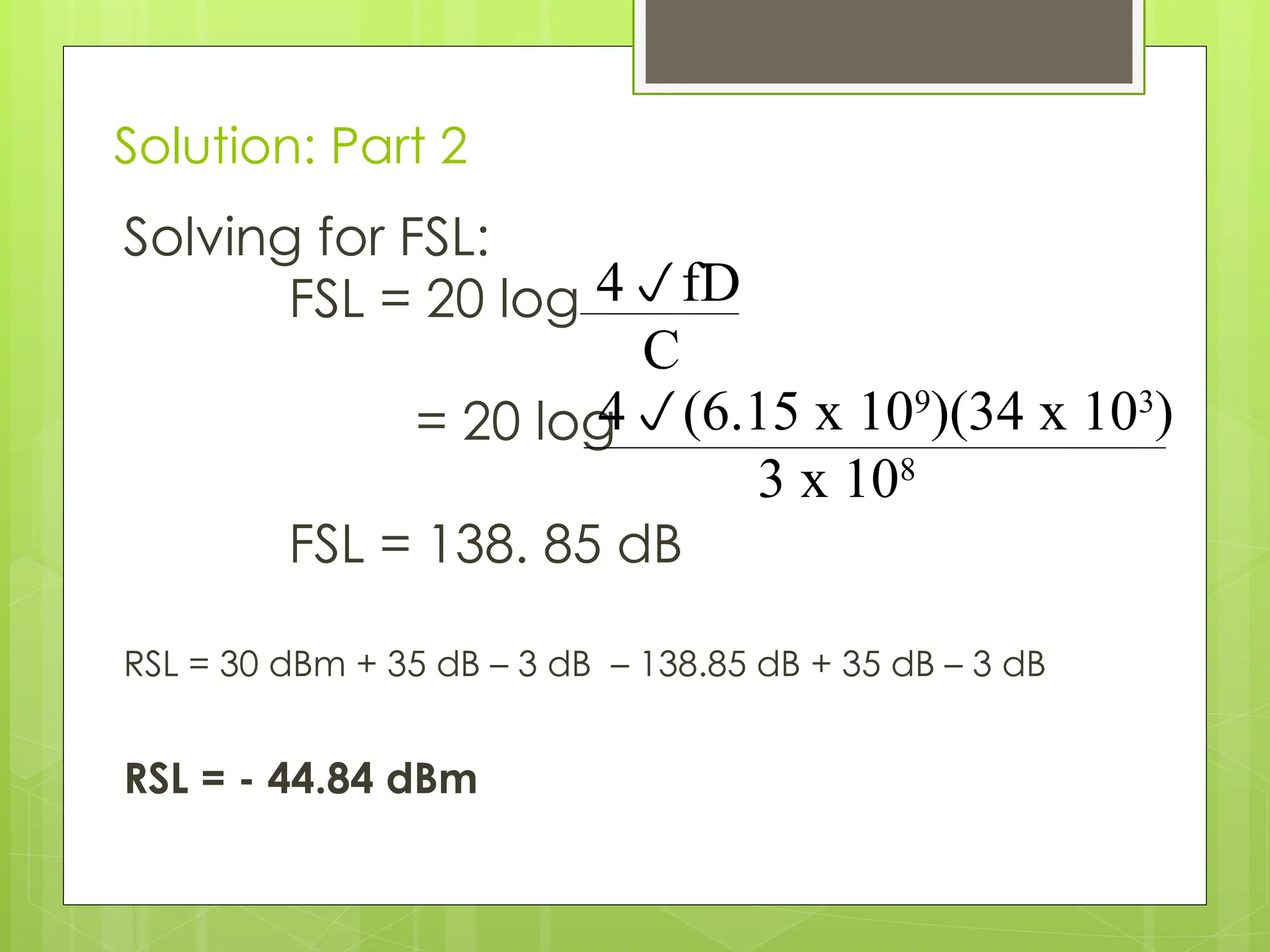Solution: Part 2
Solving for FSL:
FSL = 20 log
= 20 log
FSL = 138. 85 dB
RSL = 30 dBm + 35 dB – 3 dB – 138.85 dB + 35 dB – 3 dB
RSL = - 44.84 dBm
4fD
C
4(6.15 x 109
)(34 x 103
)
3 x 108
 