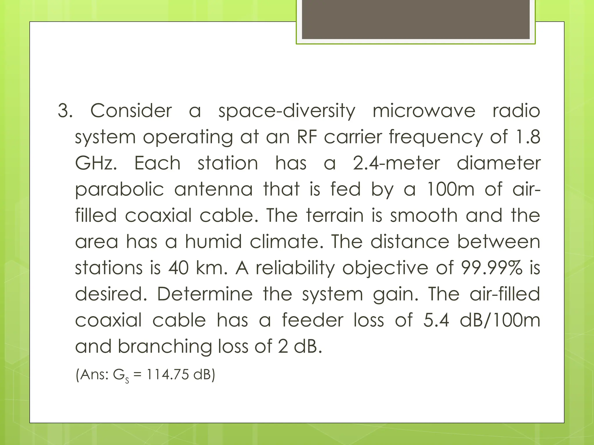 3. Consider a space-diversity microwave radio
system operating at an RF carrier frequency of 1.8
GHz. Each station has a 2.4-meter diameter
parabolic antenna that is fed by a 100m of air-
filled coaxial cable. The terrain is smooth and the
area has a humid climate. The distance between
stations is 40 km. A reliability objective of 99.99% is
desired. Determine the system gain. The air-filled
coaxial cable has a feeder loss of 5.4 dB/100m
and branching loss of 2 dB.
(Ans: GS
= 114.75 dB)
 