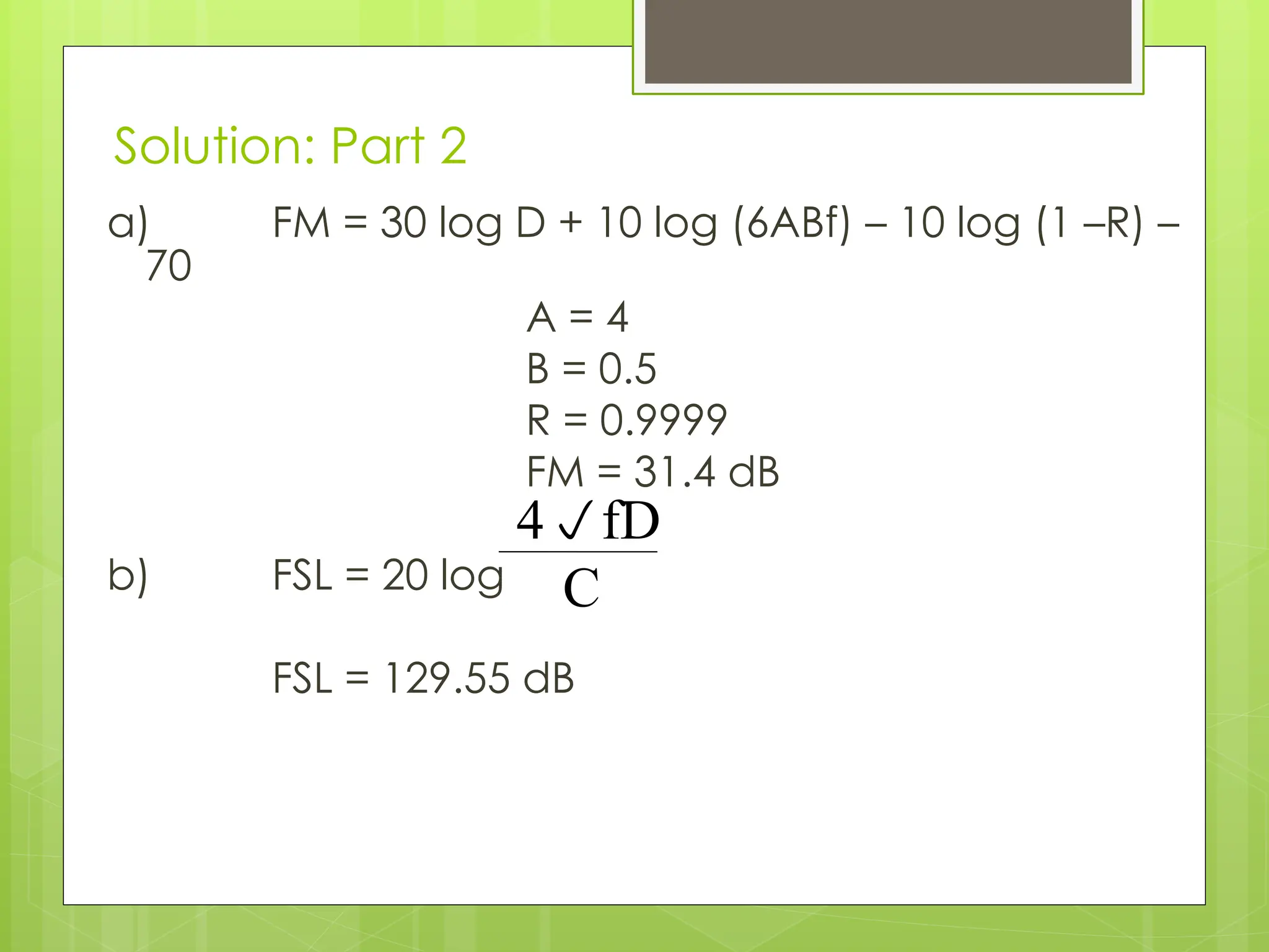 Solution: Part 2
a) FM = 30 log D + 10 log (6ABf) – 10 log (1 –R) –
70
A = 4
B = 0.5
R = 0.9999
FM = 31.4 dB
b) FSL = 20 log
FSL = 129.55 dB
4fD
C
 