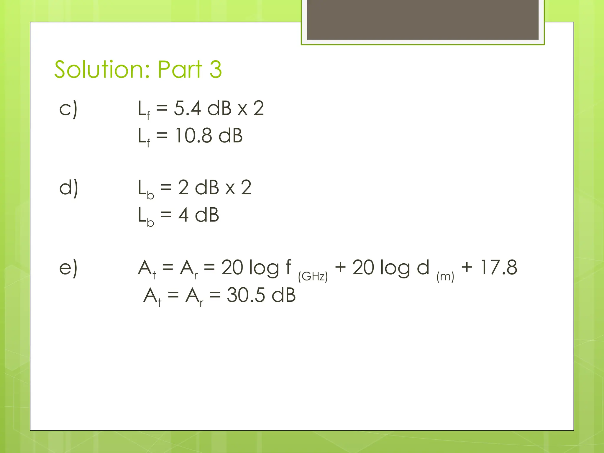 Solution: Part 3
c) Lf = 5.4 dB x 2
Lf = 10.8 dB
d) Lb = 2 dB x 2
Lb = 4 dB
e) At = Ar = 20 log f (GHz)
+ 20 log d (m)
+ 17.8
At = Ar = 30.5 dB
 