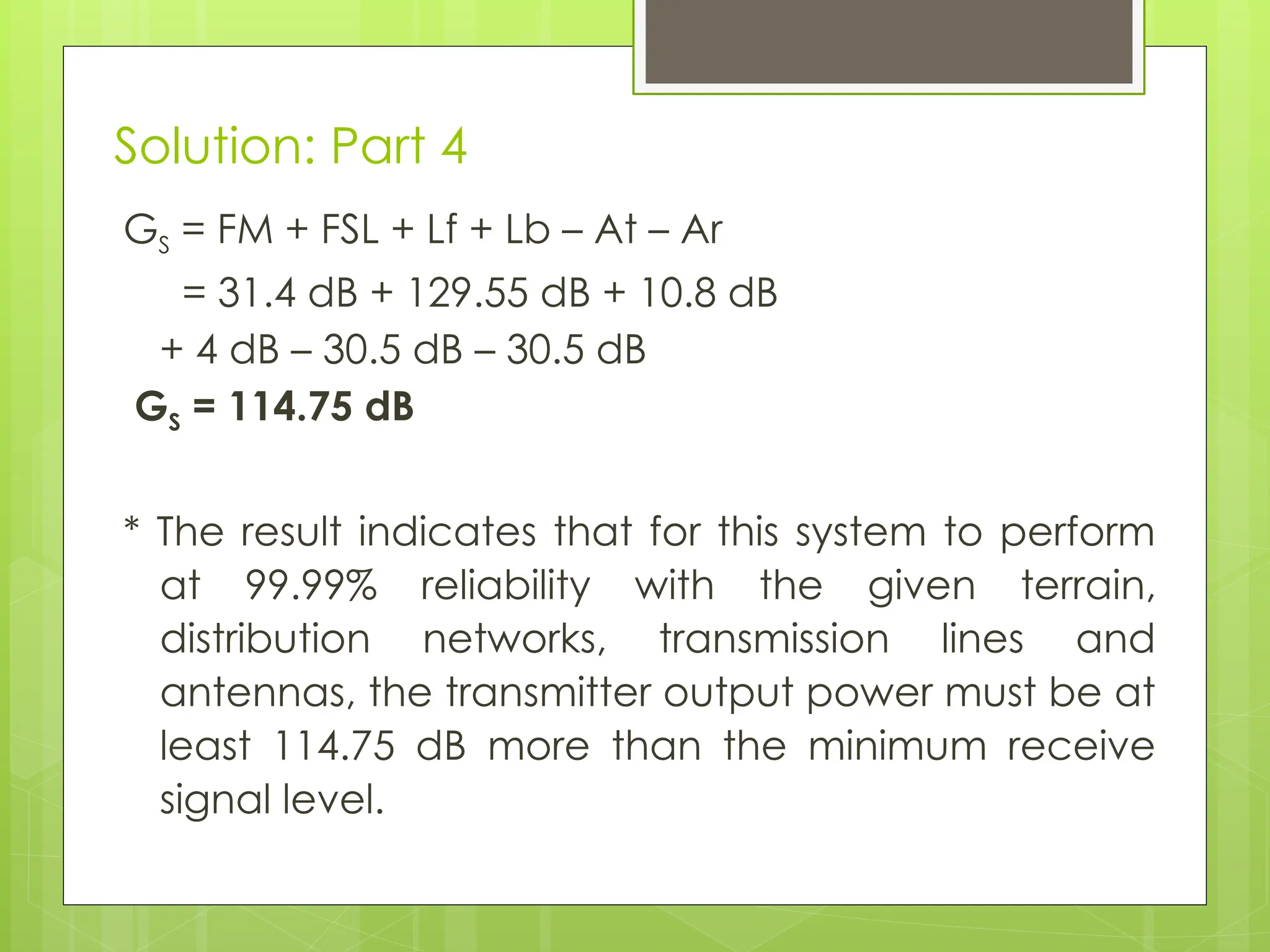 Solution: Part 4
GS = FM + FSL + Lf + Lb – At – Ar
= 31.4 dB + 129.55 dB + 10.8 dB
+ 4 dB – 30.5 dB – 30.5 dB
GS = 114.75 dB
* The result indicates that for this system to perform
at 99.99% reliability with the given terrain,
distribution networks, transmission lines and
antennas, the transmitter output power must be at
least 114.75 dB more than the minimum receive
signal level.
 