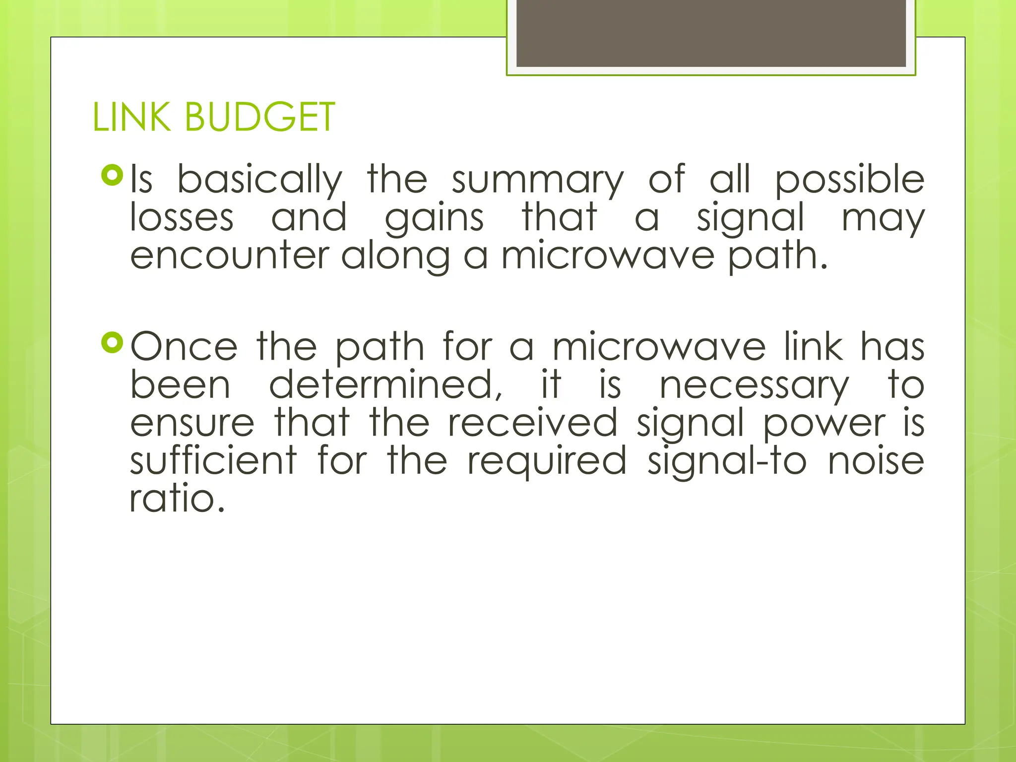 LINK BUDGET
Is basically the summary of all possible
losses and gains that a signal may
encounter along a microwave path.
Once the path for a microwave link has
been determined, it is necessary to
ensure that the received signal power is
sufficient for the required signal-to noise
ratio.
 