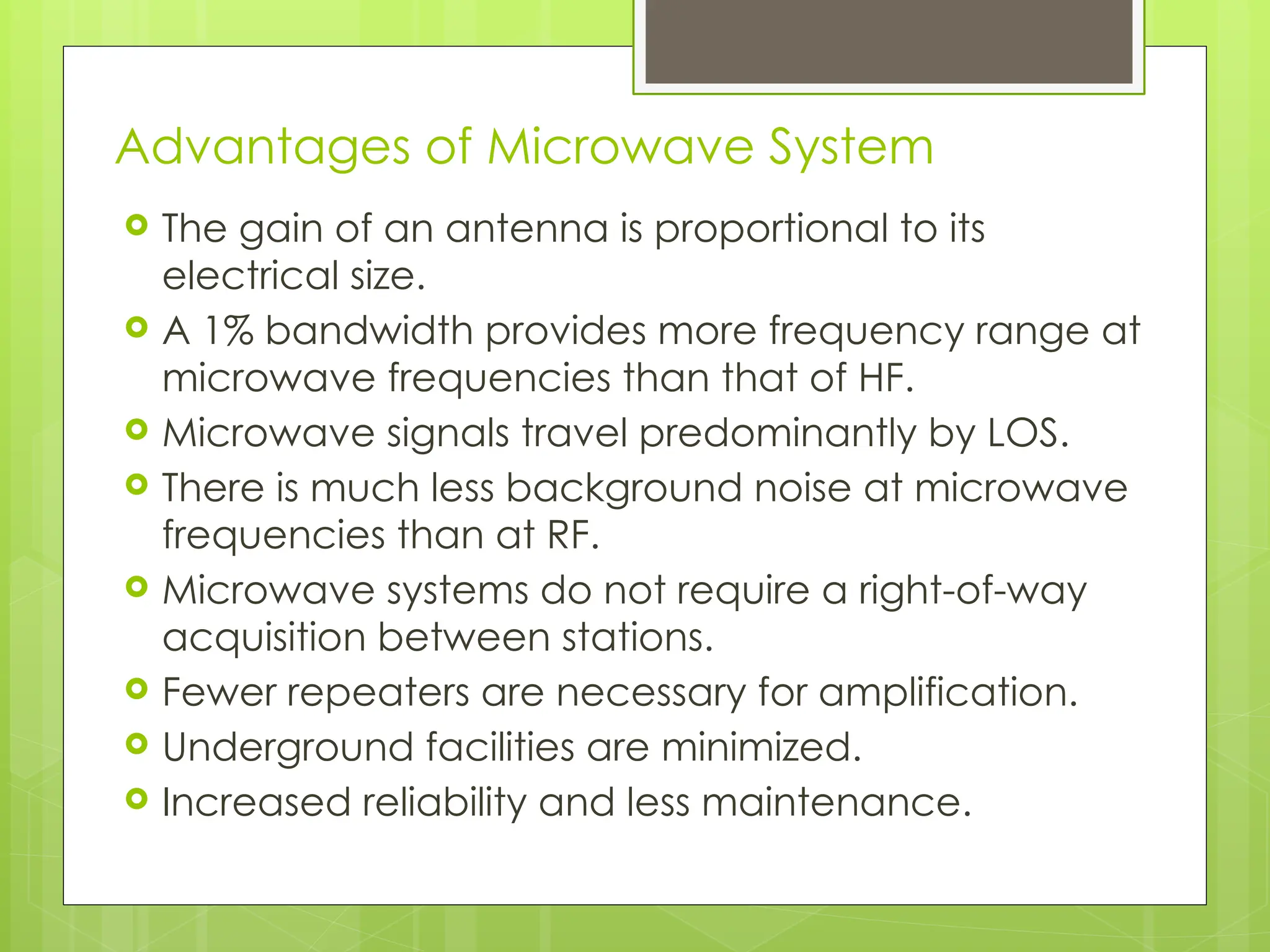 Advantages of Microwave System
 The gain of an antenna is proportional to its
electrical size.
 A 1% bandwidth provides more frequency range at
microwave frequencies than that of HF.
 Microwave signals travel predominantly by LOS.
 There is much less background noise at microwave
frequencies than at RF.
 Microwave systems do not require a right-of-way
acquisition between stations.
 Fewer repeaters are necessary for amplification.
 Underground facilities are minimized.
 Increased reliability and less maintenance.
5
 