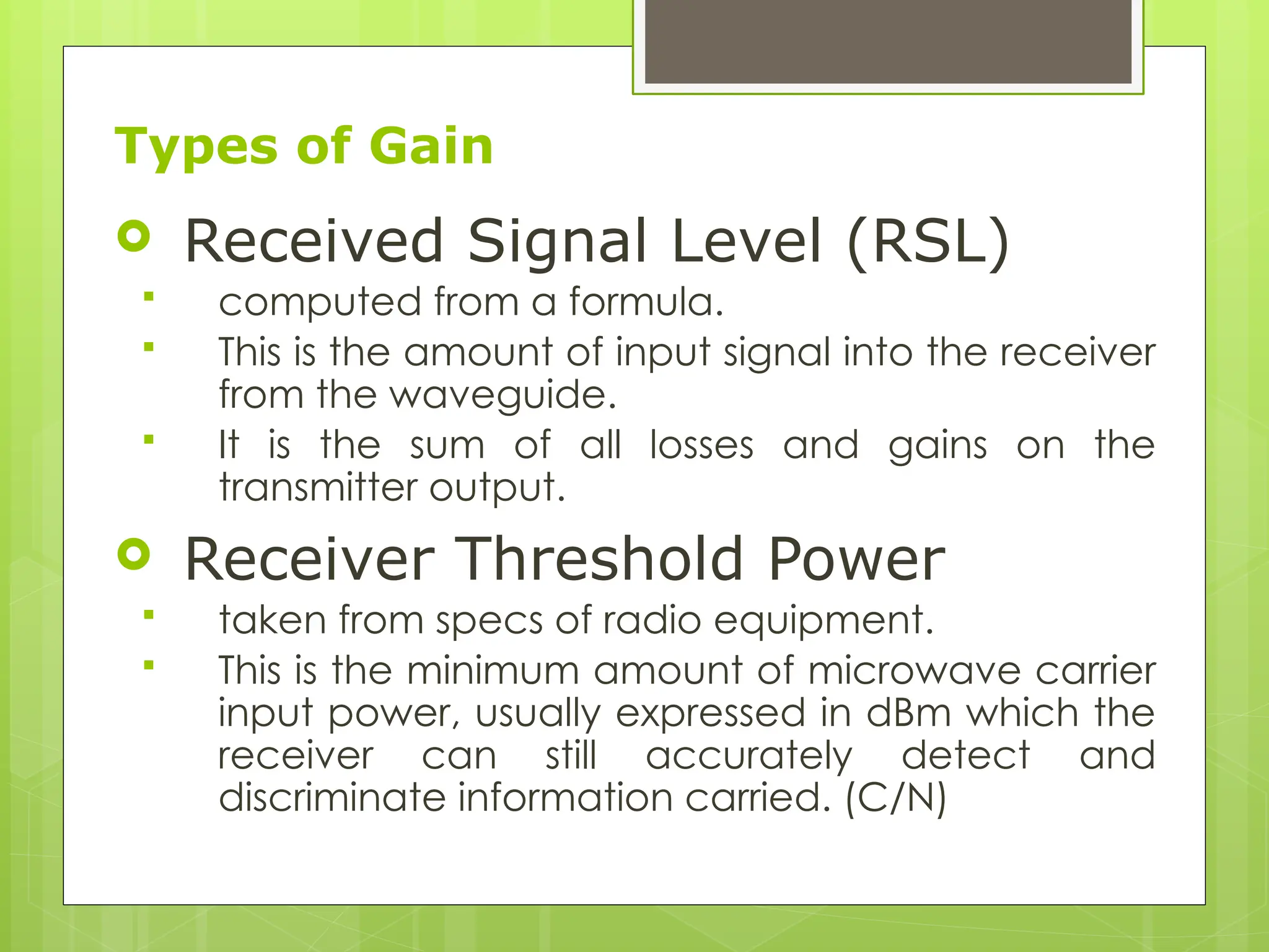 Types of Gain
 Received Signal Level (RSL)
 computed from a formula.
 This is the amount of input signal into the receiver
from the waveguide.
 It is the sum of all losses and gains on the
transmitter output.
 Receiver Threshold Power
 taken from specs of radio equipment.
 This is the minimum amount of microwave carrier
input power, usually expressed in dBm which the
receiver can still accurately detect and
discriminate information carried. (C/N)
 