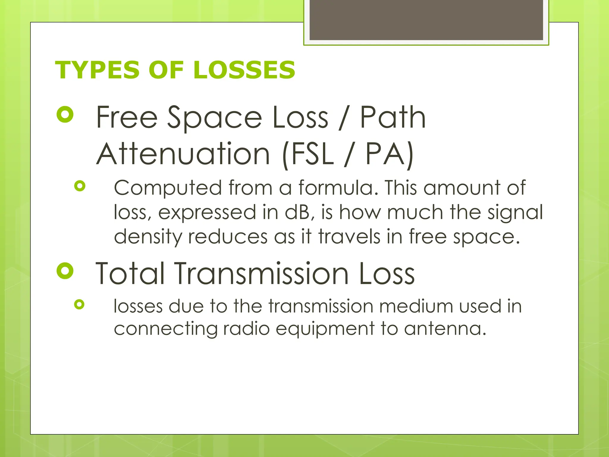 TYPES OF LOSSES
 Free Space Loss / Path
Attenuation (FSL / PA)
 Computed from a formula. This amount of
loss, expressed in dB, is how much the signal
density reduces as it travels in free space.
 Total Transmission Loss
 losses due to the transmission medium used in
connecting radio equipment to antenna.
 
