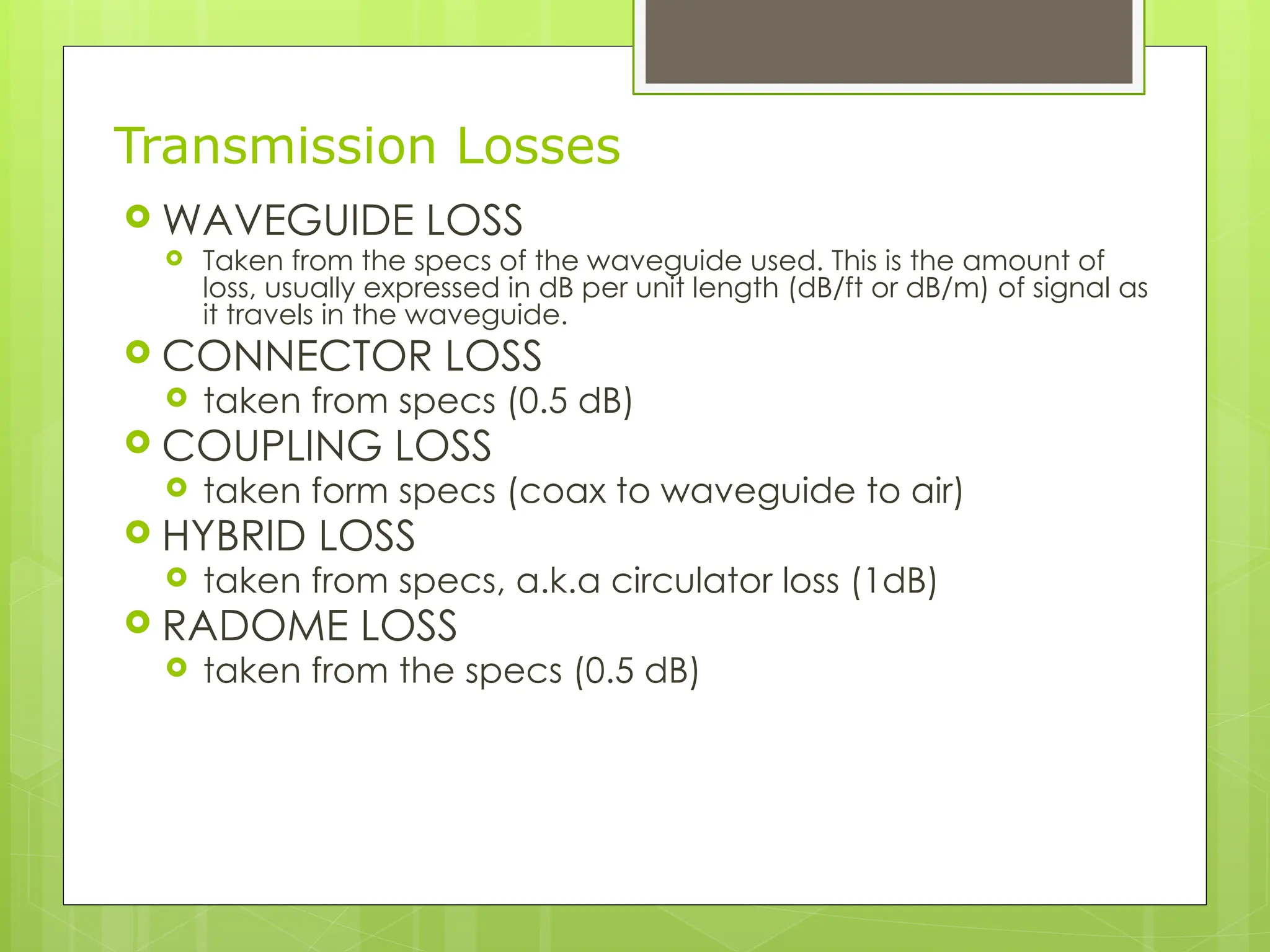 Transmission Losses
 WAVEGUIDE LOSS
 Taken from the specs of the waveguide used. This is the amount of
loss, usually expressed in dB per unit length (dB/ft or dB/m) of signal as
it travels in the waveguide.
 CONNECTOR LOSS
 taken from specs (0.5 dB)
 COUPLING LOSS
 taken form specs (coax to waveguide to air)
 HYBRID LOSS
 taken from specs, a.k.a circulator loss (1dB)
 RADOME LOSS
 taken from the specs (0.5 dB)
 