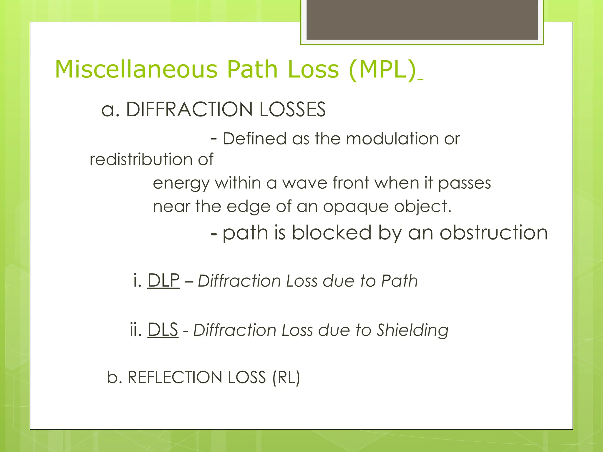 Miscellaneous Path Loss (MPL)
a. DIFFRACTION LOSSES
- Defined as the modulation or
redistribution of
energy within a wave front when it passes
near the edge of an opaque object.
- path is blocked by an obstruction
i. DLP – Diffraction Loss due to Path
ii. DLS - Diffraction Loss due to Shielding
b. REFLECTION LOSS (RL)
 