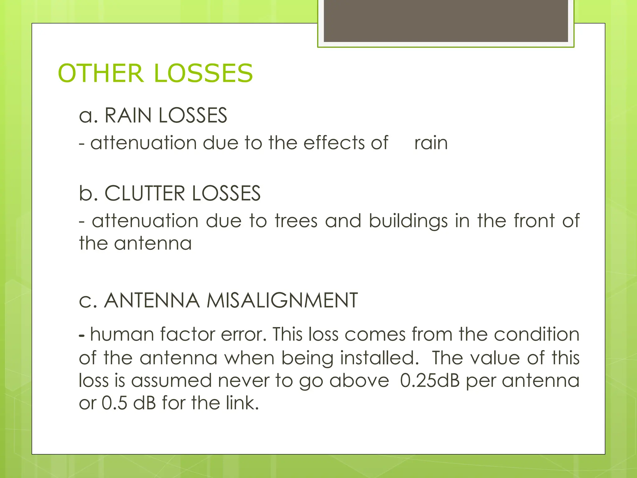 OTHER LOSSES
a. RAIN LOSSES
- attenuation due to the effects of rain
b. CLUTTER LOSSES
- attenuation due to trees and buildings in the front of
the antenna
c. ANTENNA MISALIGNMENT
- human factor error. This loss comes from the condition
of the antenna when being installed. The value of this
loss is assumed never to go above 0.25dB per antenna
or 0.5 dB for the link.
 