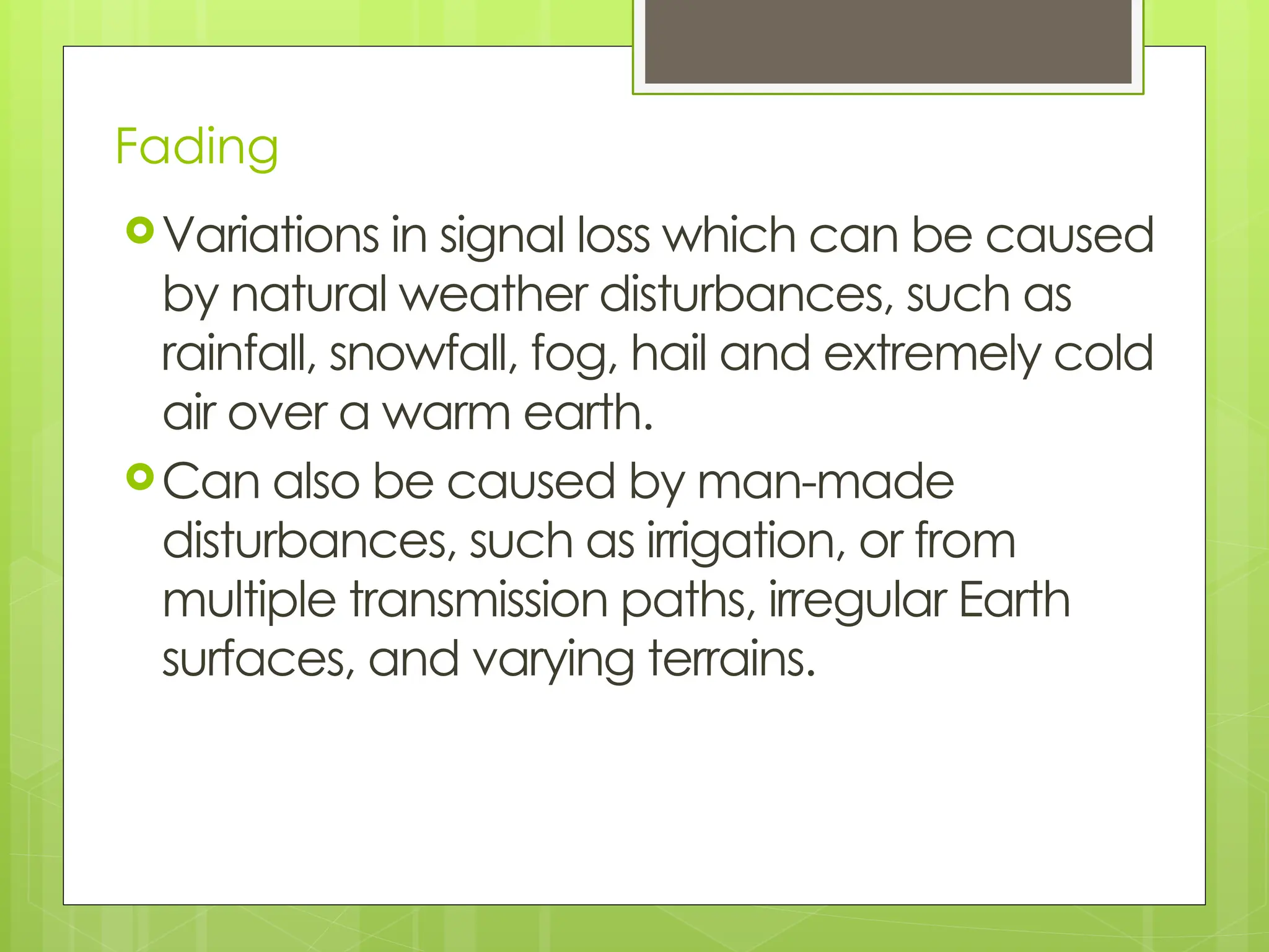 Fading
Variations in signal loss which can be caused
by natural weather disturbances, such as
rainfall, snowfall, fog, hail and extremely cold
air over a warm earth.
Can also be caused by man-made
disturbances, such as irrigation, or from
multiple transmission paths, irregular Earth
surfaces, and varying terrains.
 