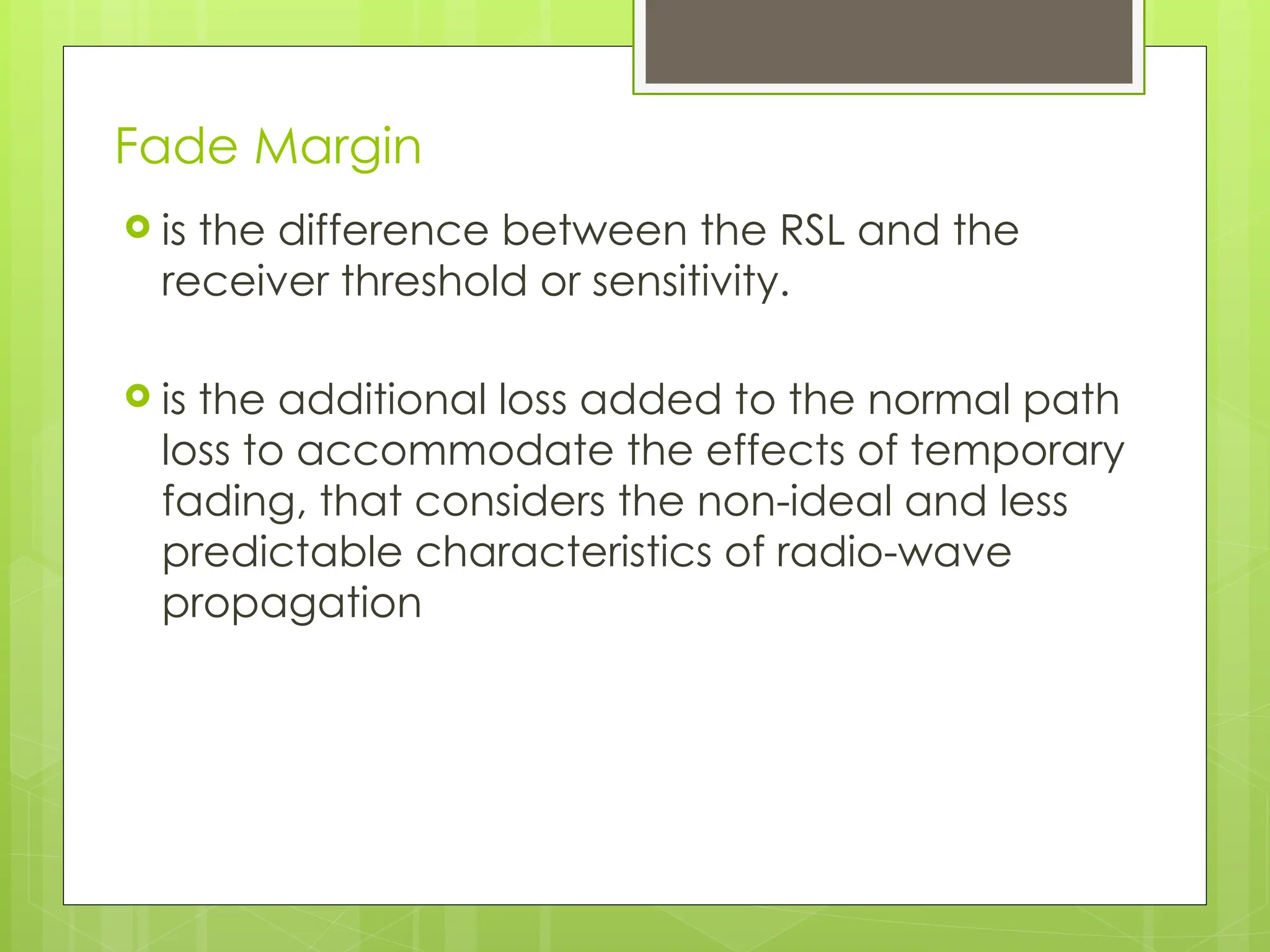 Fade Margin
 is the difference between the RSL and the
receiver threshold or sensitivity.
 is the additional loss added to the normal path
loss to accommodate the effects of temporary
fading, that considers the non-ideal and less
predictable characteristics of radio-wave
propagation
 