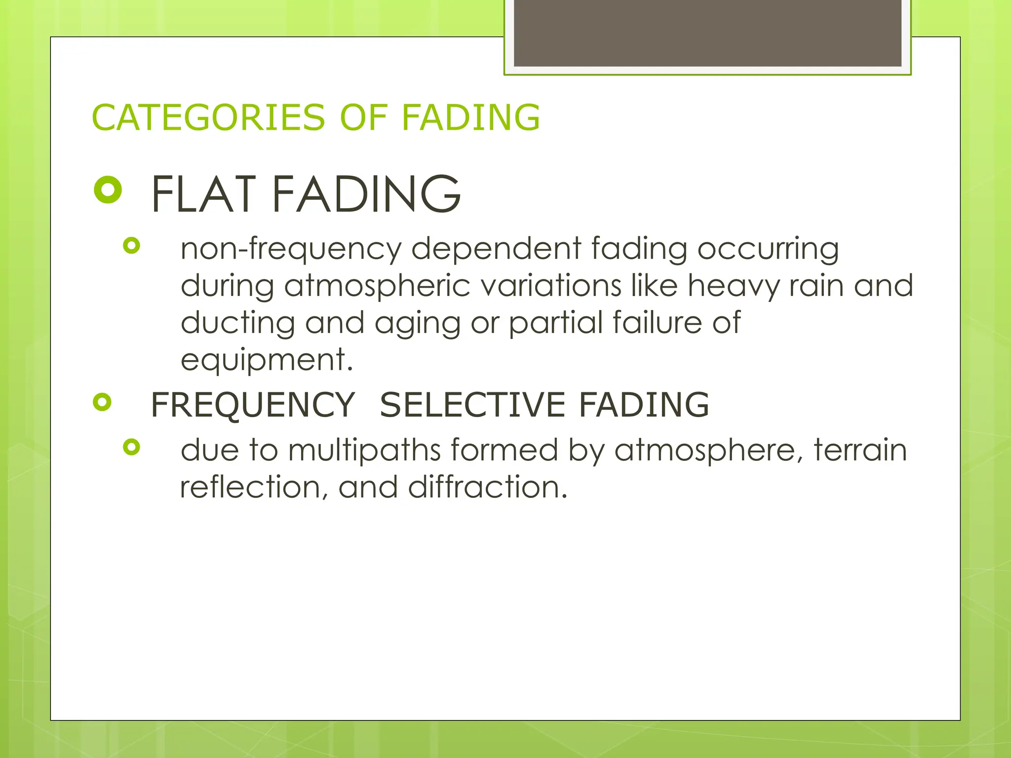 CATEGORIES OF FADING
 FLAT FADING
 non-frequency dependent fading occurring
during atmospheric variations like heavy rain and
ducting and aging or partial failure of
equipment.
 FREQUENCY SELECTIVE FADING
 due to multipaths formed by atmosphere, terrain
reflection, and diffraction.
 