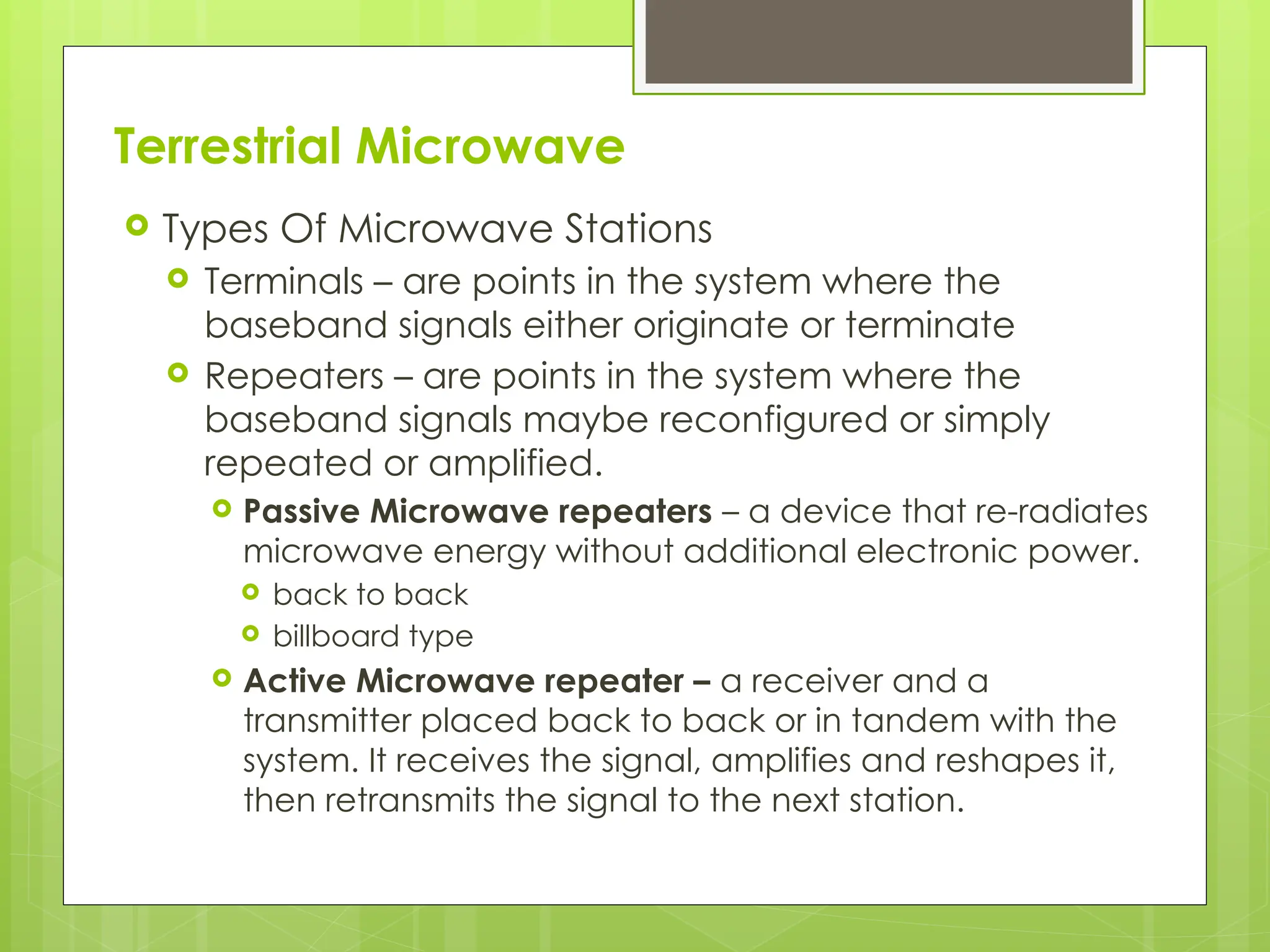 Terrestrial Microwave
 Types Of Microwave Stations
 Terminals – are points in the system where the
baseband signals either originate or terminate
 Repeaters – are points in the system where the
baseband signals maybe reconfigured or simply
repeated or amplified.
 Passive Microwave repeaters – a device that re-radiates
microwave energy without additional electronic power.
 back to back
 billboard type
 Active Microwave repeater – a receiver and a
transmitter placed back to back or in tandem with the
system. It receives the signal, amplifies and reshapes it,
then retransmits the signal to the next station.
7
 