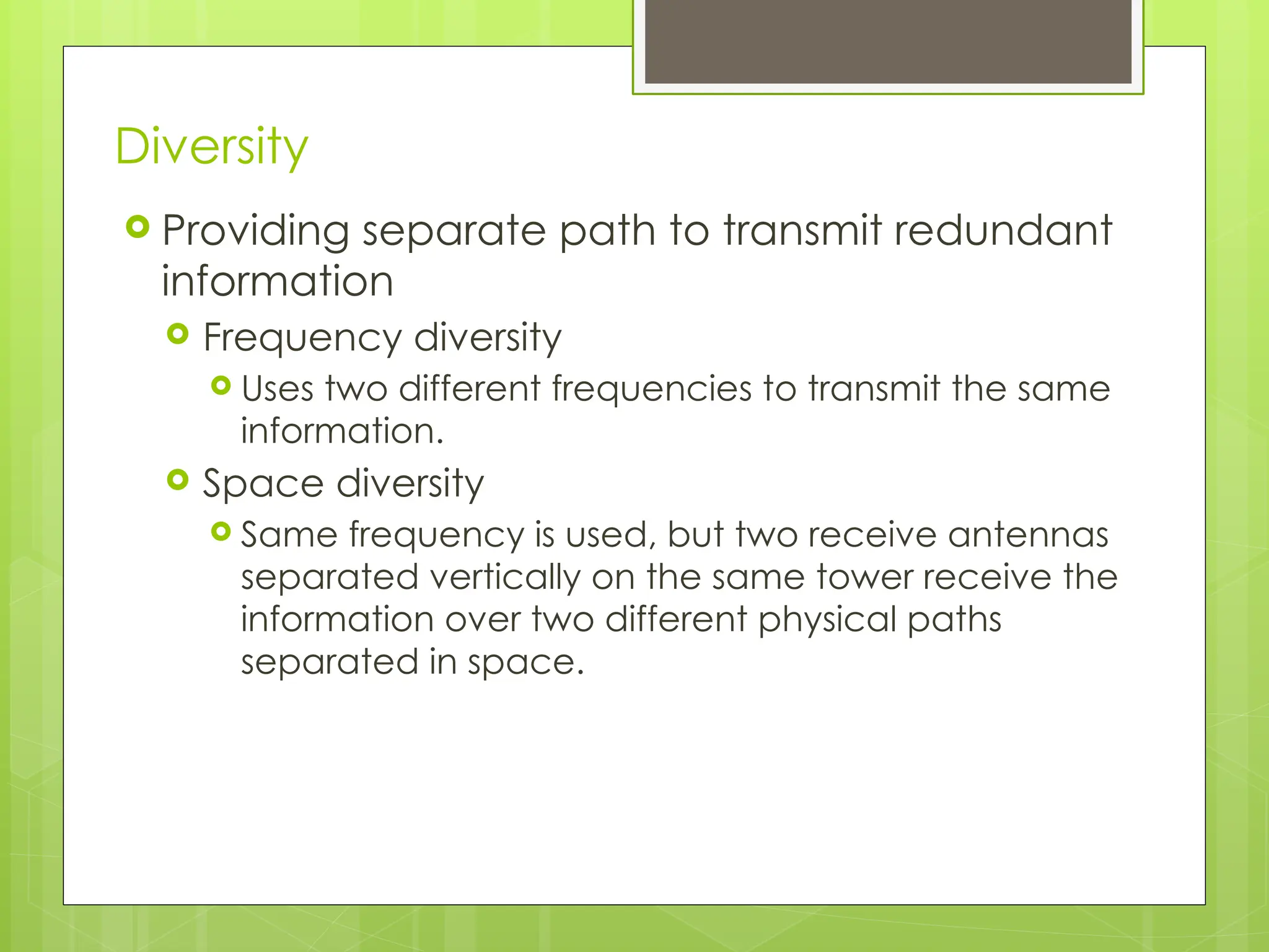 Diversity
 Providing separate path to transmit redundant
information
 Frequency diversity
 Uses two different frequencies to transmit the same
information.
 Space diversity
 Same frequency is used, but two receive antennas
separated vertically on the same tower receive the
information over two different physical paths
separated in space.
 