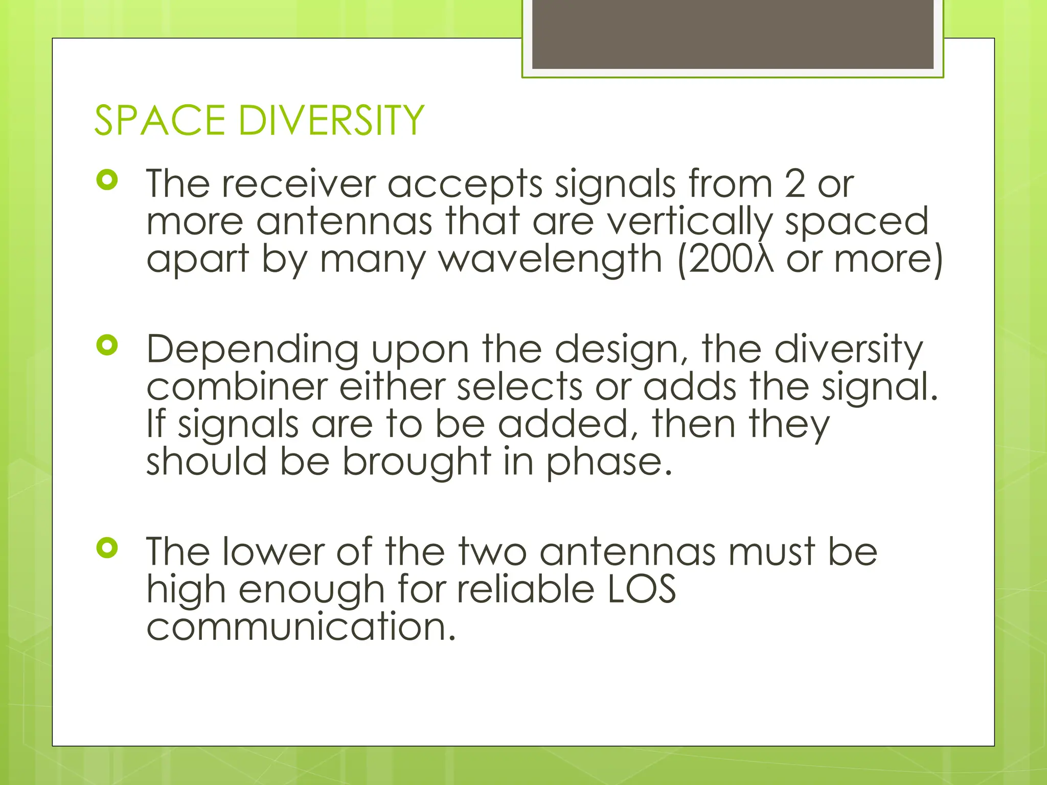 SPACE DIVERSITY
 The receiver accepts signals from 2 or
more antennas that are vertically spaced
apart by many wavelength (200λ or more)
 Depending upon the design, the diversity
combiner either selects or adds the signal.
If signals are to be added, then they
should be brought in phase.
 The lower of the two antennas must be
high enough for reliable LOS
communication.
 
