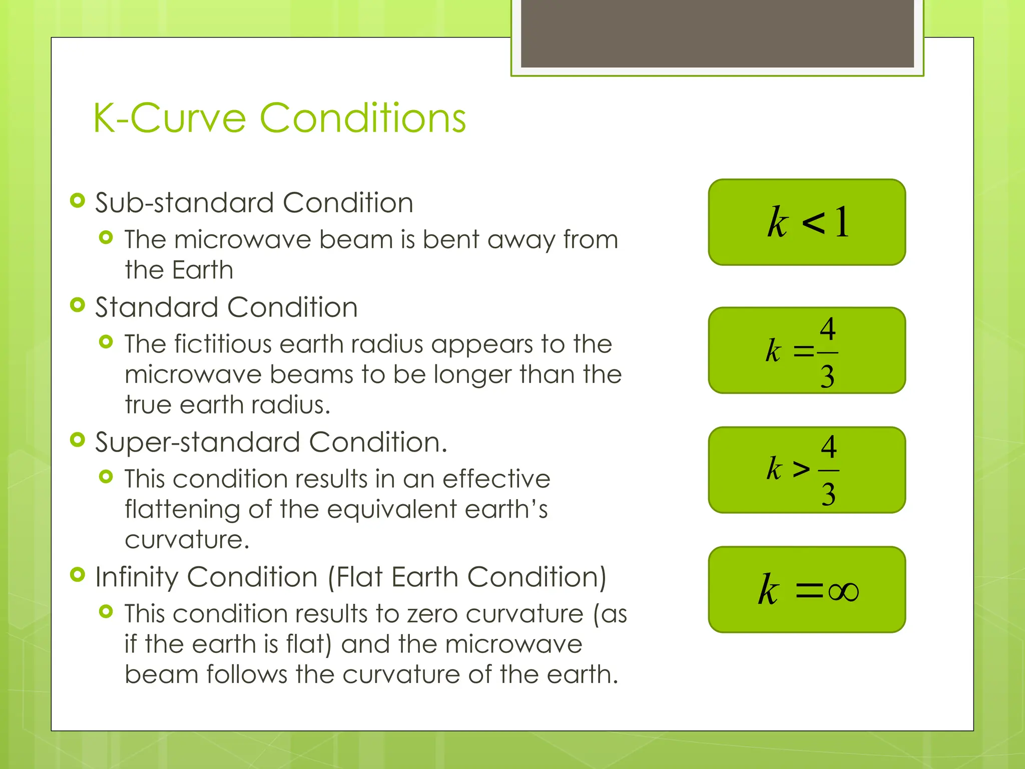 K-Curve Conditions
 Sub-standard Condition
 The microwave beam is bent away from
the Earth
 Standard Condition
 The fictitious earth radius appears to the
microwave beams to be longer than the
true earth radius.
 Super-standard Condition.
 This condition results in an effective
flattening of the equivalent earth’s
curvature.
 Infinity Condition (Flat Earth Condition)
 This condition results to zero curvature (as
if the earth is flat) and the microwave
beam follows the curvature of the earth. 9
1

k
3
4

k


k
3
4

k
 