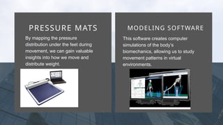 VISION
PRESSURE MATS MODELING SOFTWARE
By mapping the pressure
distribution under the feet during
movement, we can gain valuable
insights into how we move and
distribute weight.
This software creates computer
simulations of the body’s
biomechanics, allowing us to study
movement patterns in virtual
environments.
 