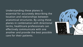 Understanding these planes is
essential for accurately describing the
location and relationships between
anatomical structures. By using these
planes in combination with directional
terms, healthcare professionals can
effectively communicate with one
another and provide the best possible
care for their patients.
 