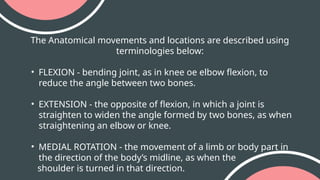 The Anatomical movements and locations are described using
terminologies below:
• FLEXION - bending joint, as in knee oe elbow flexion, to
reduce the angle between two bones.
• EXTENSION - the opposite of flexion, in which a joint is
straighten to widen the angle formed by two bones, as when
straightening an elbow or knee.
• MEDIAL ROTATION - the movement of a limb or body part in
the direction of the body’s midline, as when the
shoulder is turned in that direction.
 