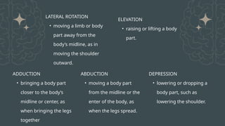 ADDUCTION
• bringing a body part
closer to the body’s
midline or center, as
when bringing the legs
together
ABDUCTION
• moving a body part
from the midline or the
enter of the body, as
when the legs spread.
DEPRESSION
• lowering or dropping a
body part, such as
lowering the shoulder.
ELEVATION
• raising or lifting a body
part.
LATERAL ROTATION
• moving a limb or body
part away from the
body’s midline, as in
moving the shoulder
outward.
 