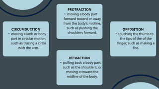 CIRCUMDUCTION
• moving a limb or body
part in circular motion,
such as tracing a circle
with the arm.
PROTRACTION
• moving a body part
forward toward or away
from the body’s midline,
such as pushing the
shoulders forward.
OPPOSITION
• touching the thumb to
the tips of the of the
finger, such as making a
fist.
RETRACTION
• pulling back a body part,
such as the shoulders, or
moving it toward the
midline of the body.
 