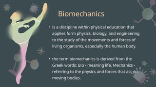 Biomechanics
• is a discipline within physical education that
applies form physics, biology, and engineering
to the study of the movements and forces of
living organisms, especially the human body.
• the term biomechanics is derived from the
Greek words: Bio - meaning life, Mechanics -
referring to the physics and forces that act on
moving bodies.
 