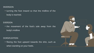 INVERSION
• turning the foot inward so that the midline of the
body is reached.
EVERSION
• the movement of the foot’s sole away from the
body’s midline
DORSIFLEXTION
• flexing the foot upward towards the shin, such as
when standing on your heels.
 