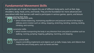 Fundamental Movement Skills
01
02
Body management skills:
• which involve balancing, maintaining equilibrium and postural control of the body in
stillness and in motion such as rolling, stopping, stretching, bending, twisting, landing,
climbing, and running.
Locomotor skills:
• which involve transporting the body in any direction from one point to another such as
walking, running, jumping, hopping, galloping, marching, and skipping.
03
Object control skills:
• require controlling implements and objects such as balls, hoops, bats, and ribbons that
involve the use of body parts, such as hands and feet.
Are particular set of skills that require the use of different body parts, such as feet, legs,
shoulders, body, head, arms, and hands. They are the foundation for more advanced and
specialized skills that learners will need to participate in various games, sports, and leisure
activities during their lives.
 