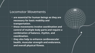 Locomotor Movements
• are essential for human beings as they are
necessary for basic mobility and
transportation.
• these movements involve coordination and
control of multiple body parts and require a
combination of balance, rhythm, and
coordination.
• they also help to enhance cardiovascular
health, muscular strength and endurance,
and overall physical fitness.
 