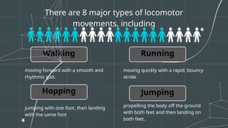 There are 8 major types of locomotor
movements, including
Walking
moving forward with a smooth and
rhythmic gait.
moving quickly with a rapid, bouncy
stride
Running
Hopping
jumping with one foot, then landing
with the same foot
Jumping
propelling the body off the ground
with both feet and then landing on
both feet.
 