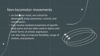 Non-locomotor movements
• on the other hand, are critical for
developing body awareness, control, and
coordination.
• they involve isolated movement of specific
body parts and are often used in dance and
other forms of artistic expression.
• can also help to improve flexibility, range of
motion, and posture.
 
