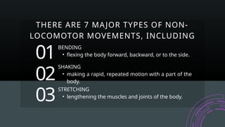 BENDING
• flexing the body forward, backward, or to the side.
01
02
03
SHAKING
• making a rapid, repeated motion with a part of the
body.
STRETCHING
• lengthening the muscles and joints of the body.
THERE ARE 7 MAJOR TYPES OF NON-
LOCOMOTOR MOVEMENTS, INCLUDING
 