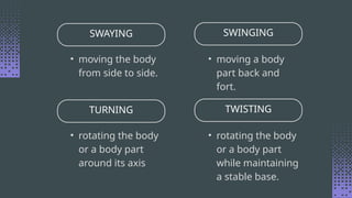 SWAYING SWINGING
• moving the body
from side to side.
• moving a body
part back and
fort.
TURNING TWISTING
• rotating the body
or a body part
around its axis
• rotating the body
or a body part
while maintaining
a stable base.
 