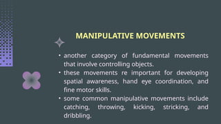 MANIPULATIVE MOVEMENTS
• another category of fundamental movements
that involve controlling objects.
• these movements re important for developing
spatial awareness, hand eye coordination, and
fine motor skills.
• some common manipulative movements include
catching, throwing, kicking, stricking, and
dribbling.
 