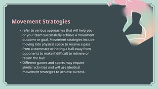 Movement Strategies
• refer to various approaches that will help you
or your team successfully achieve a movement
outcome or goal. Movement strategies include
moving into physical space to receive a pass
from a teammate or hitting a ball away from
opponents to make if difficult to retrieve or
return the ball.
• Different games and sports may require
similar activities and will use identical
movement strategies to achieve success.
 