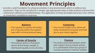 Balance
• The capacity to sustain the body’s
line of gravity within the support
base with minimal postural sway.
Centering
• Your human body’s core, where all
body movements emanate and hold
you as you move together.
Center of Gravity
• The balance point or that point
where all the body’s weight is
distributed equally across all sides.
Posture
• The body’s presumed position either
with support during muscle activity
or a coordinated action by a group of
muscles working to maintain stability.
• provide a solid foundation for physical activities in any environment, which or without any
equipment. They can be introduced in simple, age-appropriate ways to help students improve their
movement’s efficiency and effectiveness. The application of these principles becomes more refined
as movement competence improves.
Movement Principles
 