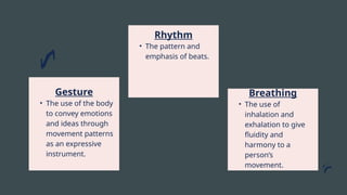 Gesture
• The use of the body
to convey emotions
and ideas through
movement patterns
as an expressive
instrument.
Rhythm
• The pattern and
emphasis of beats.
Breathing
• The use of
inhalation and
exhalation to give
fluidity and
harmony to a
person’s
movement.
 