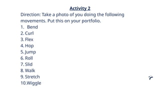 Activity 2
Direction: Take a photo of you doing the following
movements. Put this on your portfolio.
1. Bend
2. Curl
3. Flex
4. Hop
5. Jump
6. Roll
7. Slid
8. Walk
9. Stretch
10.Wiggle
 