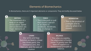 Elements of Biomechanics
In Biomechanics, there are 5 important elements or components: They are briefly discussed below.
• The movement of a
body or an object
across space. Speed
and acceleration are
major elements of
motion.
MOTION
• This is the push or pull
that causes a person
or an object to
accelerate, decelerate,
stop, or change in
motion.
FORCE
• This refers to stability.
The alighnment of body’s
center of gravity over the
base of support is a
fundamental principle of
balance.
BALANCE
Our arms and legs
function as levers; a lever
has three parts: the
resistance arm, the
fulcrum, and the axis of
rotation
LEVERS
• This is the product of
a weight and its
velocity when it is
moved.
MOMENTUM
 