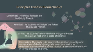 Principles Used in Biomechanics
Dynamics: The study focuses on
analyzing forces.
Kinetics: The study is to analyze the forces
that cause motion.
Static: The study is concerned with analyzing bodies
that are at rest or in a state of balance.
Kinematics: The study is to analyze the position, velocity, and
acceleration of the body segments and joints without
considering the force that cause motion. it describes the motion
in terms of space and time.
 