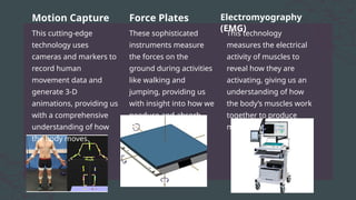 This cutting-edge
technology uses
cameras and markers to
record human
movement data and
generate 3-D
animations, providing us
with a comprehensive
understanding of how
the body moves.
These sophisticated
instruments measure
the forces on the
ground during activities
like walking and
jumping, providing us
with insight into how we
peoduce and absorb
force.
This technology
measures the electrical
activity of muscles to
reveal how they are
activating, giving us an
understanding of how
the body’s muscles work
together to produce
movement.
Motion Capture Force Plates Electromyography
(EMG)
 
